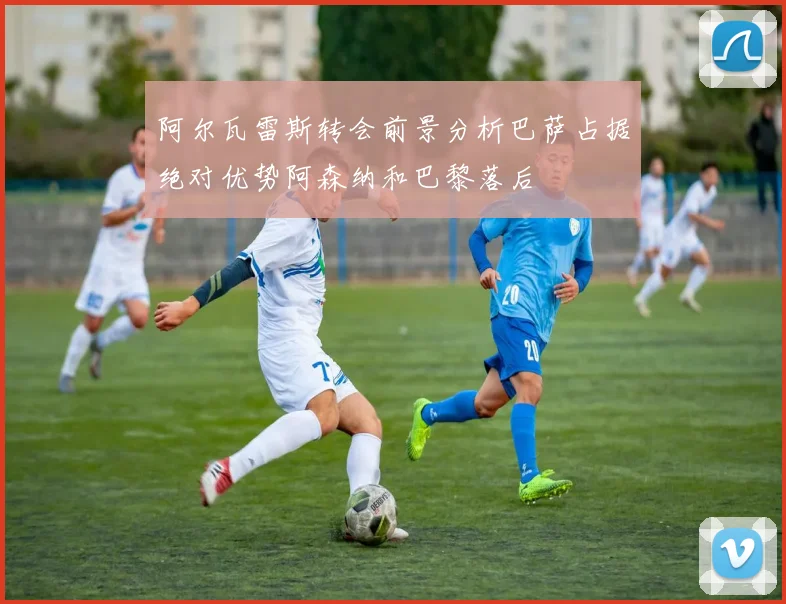 阿尔瓦雷斯转会前景分析巴萨占据绝对优势阿森纳和巴黎落后
