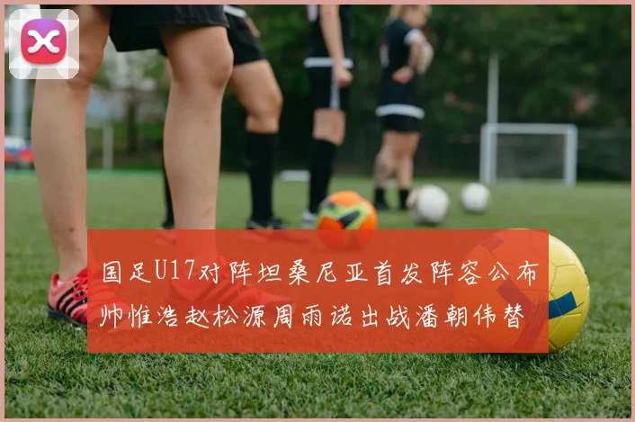 国足U17对阵坦桑尼亚首发阵容公布帅惟浩赵松源周雨诺出战潘朝伟替补