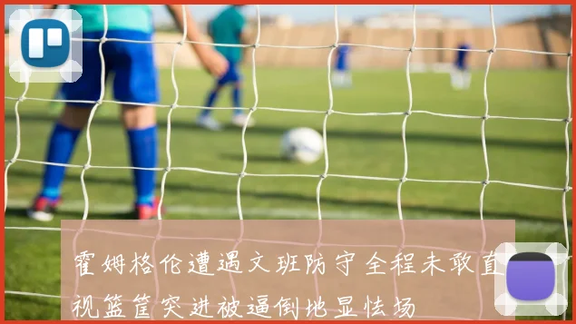 霍姆格伦遭遇文班防守全程未敢直视篮筐突进被逼倒地显怯场