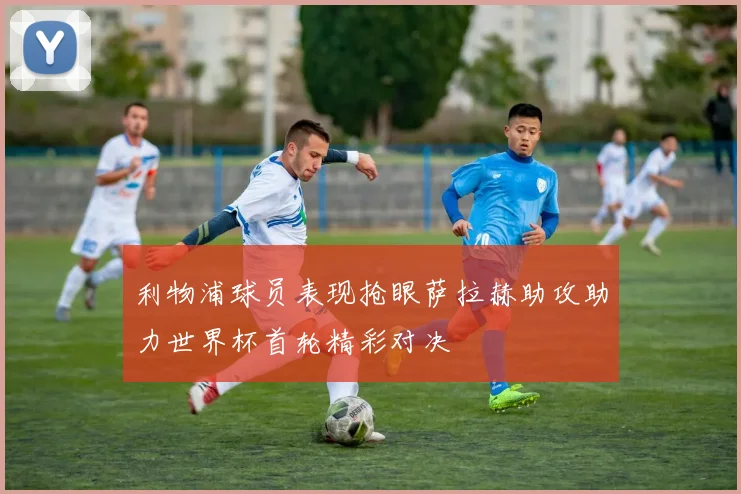 利物浦球员表现抢眼萨拉赫助攻助力世界杯首轮精彩对决