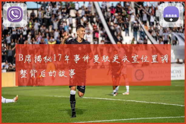 B席揭秘17年事件曼联更衣室位置调整背后的故事