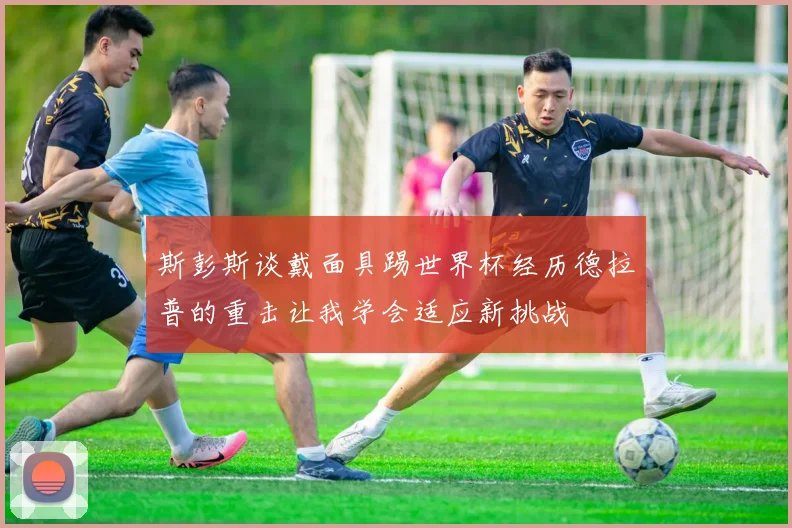 斯彭斯谈戴面具踢世界杯经历德拉普的重击让我学会适应新挑战