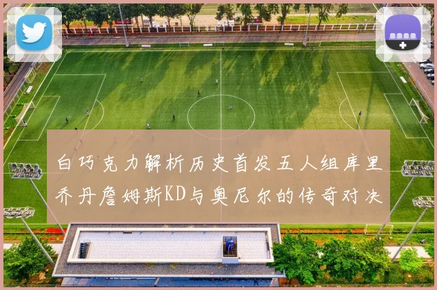 白巧克力解析历史首发五人组库里乔丹詹姆斯KD与奥尼尔的传奇对决与影响