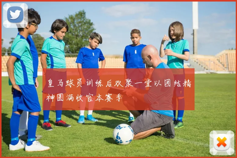 皇马球员训练后欢聚一堂以团结精神圆满收官本赛季
