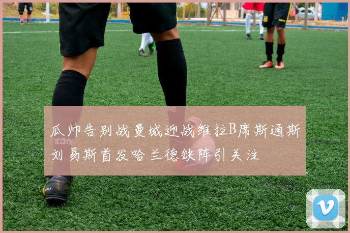 瓜帅告别战曼城迎战维拉B席斯通斯刘易斯首发哈兰德缺阵引关注