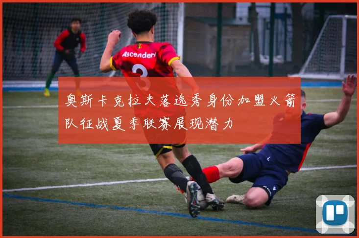 奥斯卡克拉夫落选秀身份加盟火箭队征战夏季联赛展现潜力