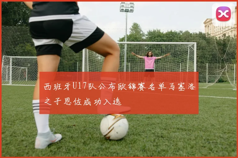 西班牙U17队公布欧锦赛名单马塞洛之子恩佐成功入选