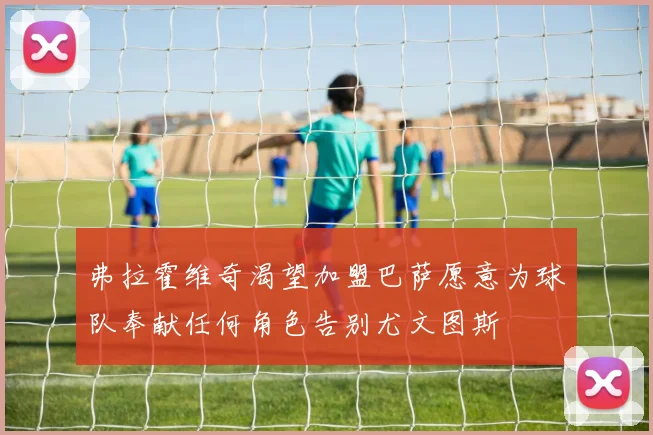 弗拉霍维奇渴望加盟巴萨愿意为球队奉献任何角色告别尤文图斯