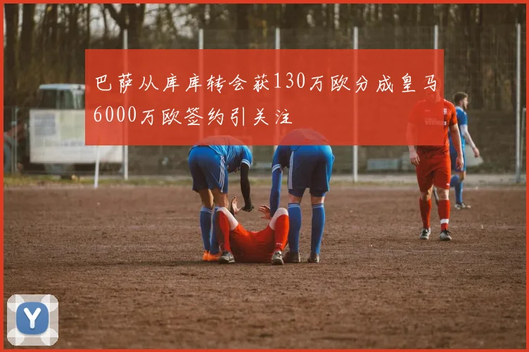 巴萨从库库转会获130万欧分成皇马6000万欧签约引关注